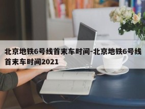 北京地铁6号线首末车时间-北京地铁6号线首末车时间2021